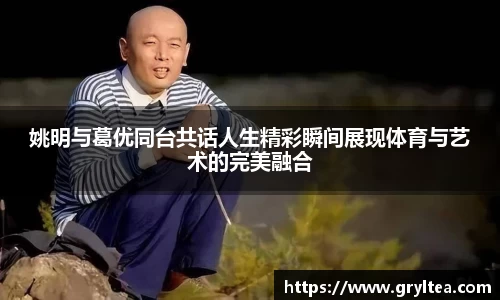 姚明与葛优同台共话人生精彩瞬间展现体育与艺术的完美融合