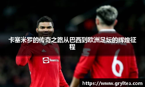 卡塞米罗的传奇之路从巴西到欧洲足坛的辉煌征程